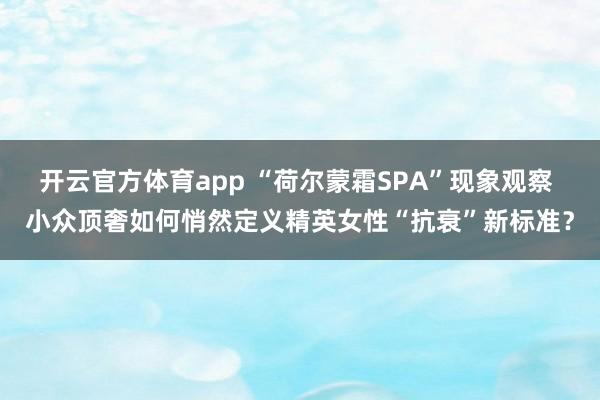 开云官方体育app “荷尔蒙霜SPA”现象观察 小众顶奢如何悄然定义精英女性“抗衰”新标准？