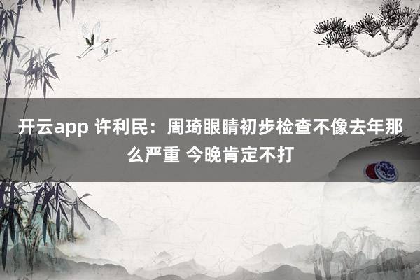 开云app 许利民：周琦眼睛初步检查不像去年那么严重 今晚肯定不打