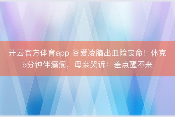 开云官方体育app 谷爱凌脑出血险丧命！休克5分钟伴癫痫，母亲哭诉：差点醒不来