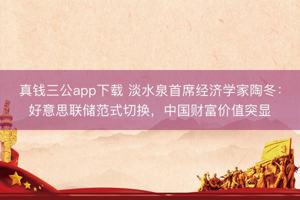 真钱三公app下载 淡水泉首席经济学家陶冬:好意思联储范式切换,中国财富价值突显