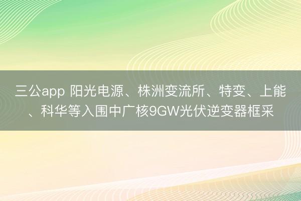 三公app 阳光电源、株洲变流所、特变、上能、科华等入围中广核9GW光伏逆变器框采