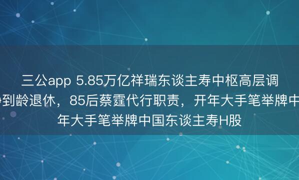 三公app 5.85万亿祥瑞东谈主寿中枢高层调养：董事长杨铮到龄退休，85后蔡霆代行职责，开年大手笔举牌中国东谈主寿H股