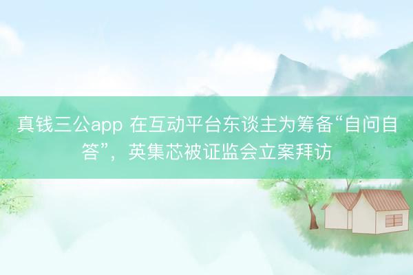 真钱三公app 在互动平台东谈主为筹备“自问自答”，英集芯被证监会立案拜访