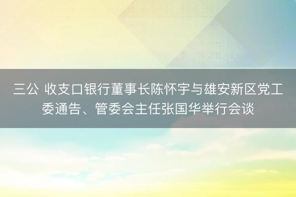 三公 收支口银行董事长陈怀宇与雄安新区党工委通告、管委会主任张国华举行会谈