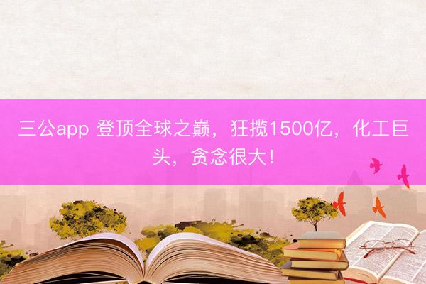三公app 登顶全球之巅，狂揽1500亿，化工巨头，贪念很大！