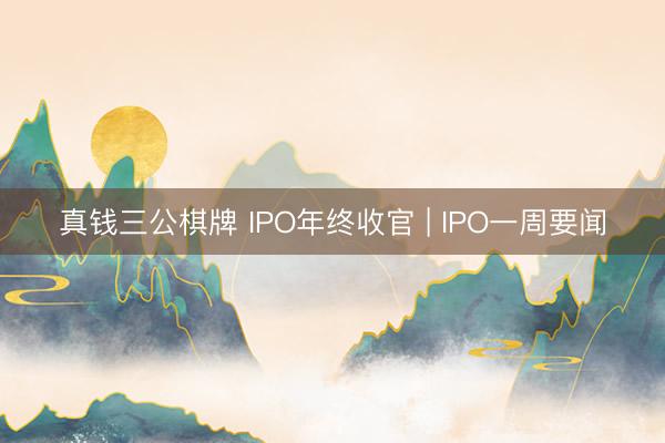 真钱三公棋牌 IPO年终收官 | IPO一周要闻