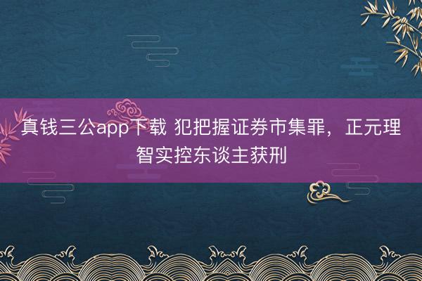 真钱三公app下载 犯把握证券市集罪，正元理智实控东谈主获刑