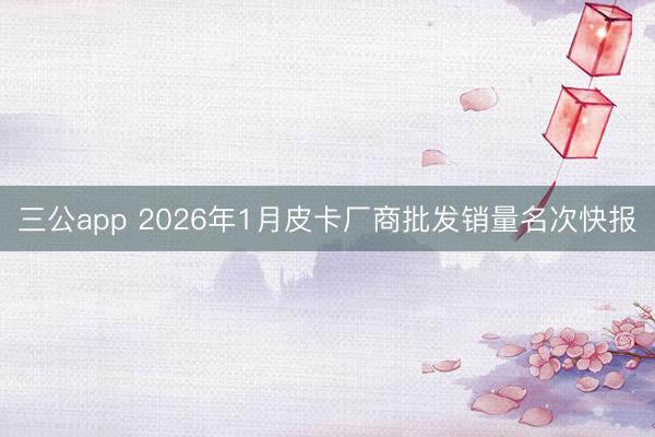 三公app 2026年1月皮卡厂商批发销量名次快报