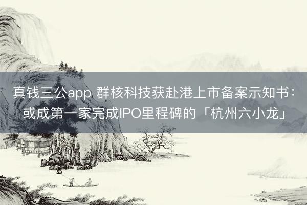 真钱三公app 群核科技获赴港上市备案示知书:或成第一家完成IPO里程碑的「杭州六小龙」
