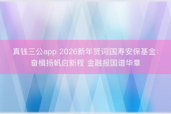 真钱三公app 2026新年贺词|国寿安保基金：奋楫扬帆启新程 金融报国谱华章