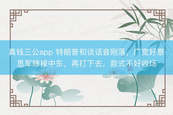 真钱三公app 特朗普和谈话音刚落,广宽好意思军除掉中东,再打下去,款式不好收场