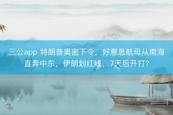 三公app 特朗普奥密下令，好意思航母从南海直奔中东，伊朗划红线，7天后开打？