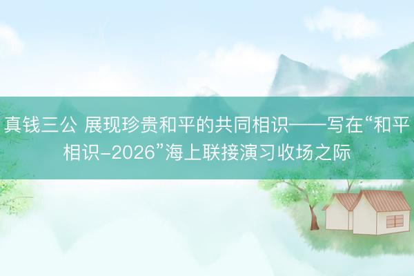 真钱三公 展现珍贵和平的共同相识——写在“和平相识-2026”海上联接演习收场之际