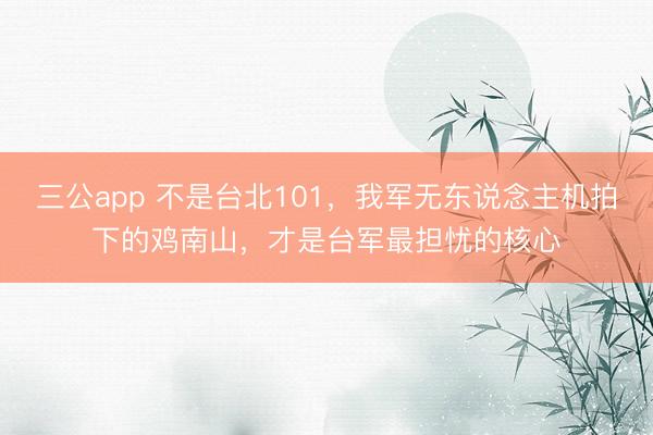 三公app 不是台北101，我军无东说念主机拍下的鸡南山，才是台军最担忧的核心