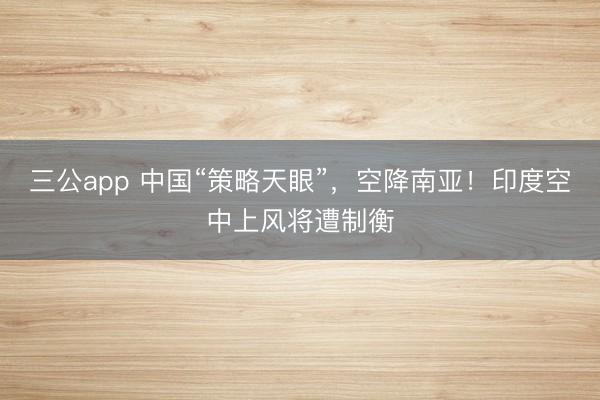 三公app 中国“策略天眼”，空降南亚！印度空中上风将遭制衡