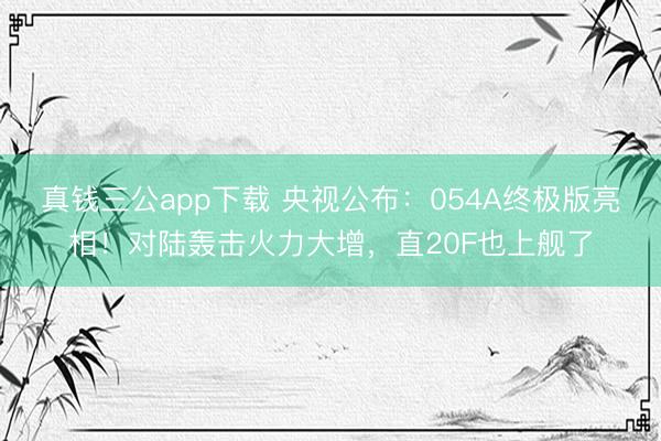 真钱三公app下载 央视公布:054A终极版亮相!对陆轰击火力大增,直20F也上舰了