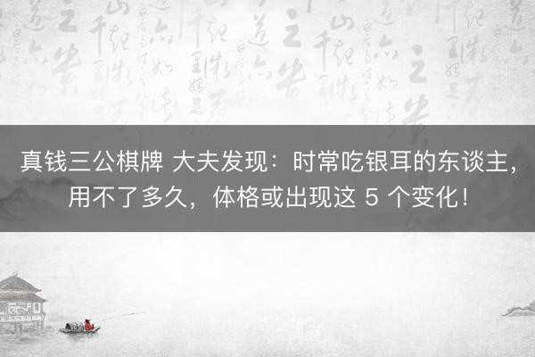 真钱三公棋牌 大夫发现:时常吃银耳的东谈主,用不了多久,体格或出现这 5 个变化!