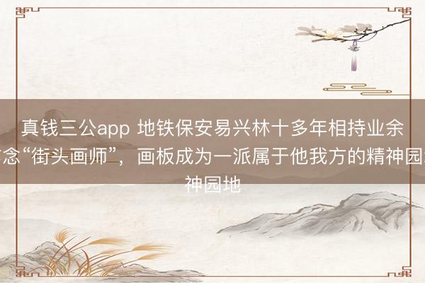 真钱三公app 地铁保安易兴林十多年相持业余作念“街头画师”，画板成为一派属于他我方的精神园地