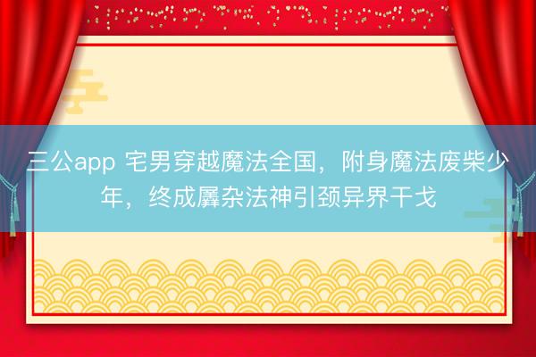 三公app 宅男穿越魔法全国，附身魔法废柴少年，终成羼杂法神引颈异界干戈