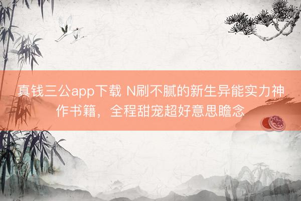 真钱三公app下载 N刷不腻的新生异能实力神作书籍，全程甜宠超好意思瞻念