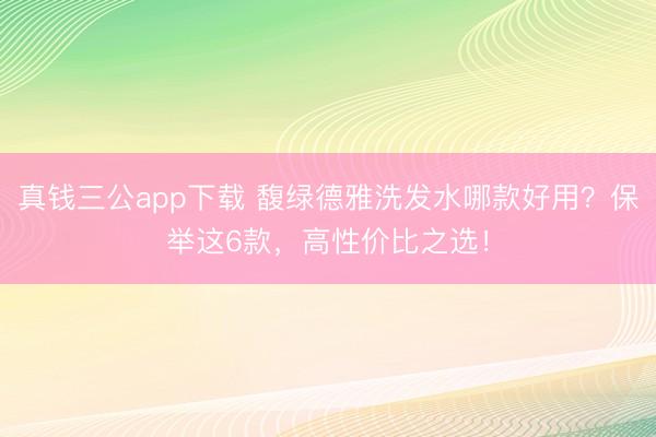 真钱三公app下载 馥绿德雅洗发水哪款好用？保举这6款，高性价比之选！
