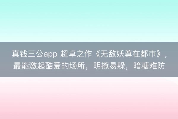 真钱三公app 超卓之作《无敌妖尊在都市》，最能激起酷爱的场所，明撩易躲，暗糖难防