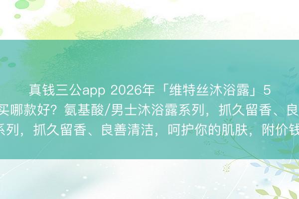 真钱三公app 2026年「维特丝沐浴露」5款推选：维特丝沐浴露买哪款好？氨基酸/男士沐浴露系列，抓久留香、良善清洁，呵护你的肌肤，附价钱参考！