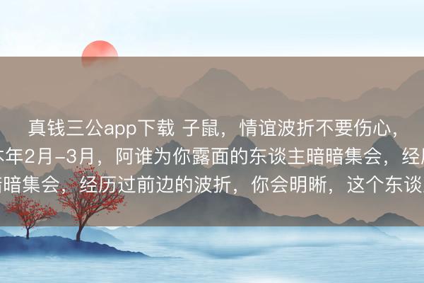 真钱三公app下载 子鼠，情谊波折不要伤心，你生来就是“双婚命”本年2月-3月，阿谁为你露面的东谈主暗暗集会，经历过前边的波折，你会明晰，这个东谈主是你的“正缘”