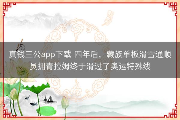 真钱三公app下载 四年后，藏族单板滑雪通顺员拥青拉姆终于滑过了奥运特殊线