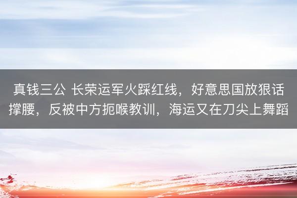 真钱三公 长荣运军火踩红线,好意思国放狠话撑腰,反被中方扼喉教训,海运又在刀尖上舞蹈