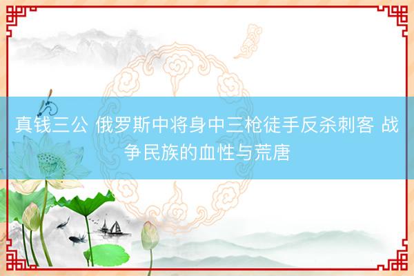 真钱三公 俄罗斯中将身中三枪徒手反杀刺客 战争民族的血性与荒唐
