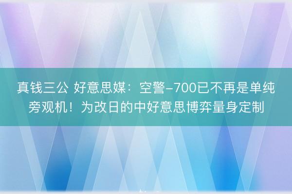 真钱三公 好意思媒：空警-700已不再是单纯旁观机！为改日的中好意思博弈量身定制