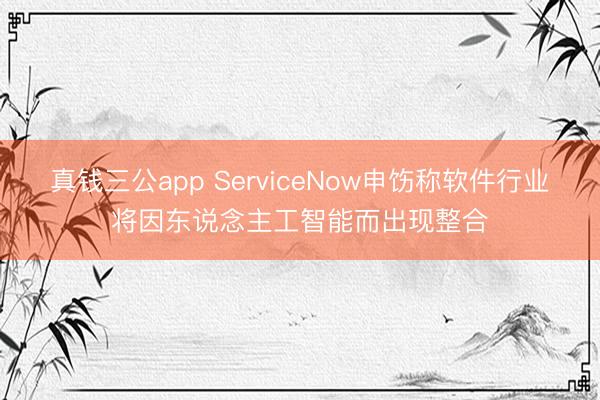 真钱三公app ServiceNow申饬称软件行业将因东说念主工智能而出现整合