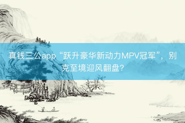 真钱三公app “跃升豪华新动力MPV冠军”，别克至境迎风翻盘?