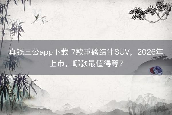 真钱三公app下载 7款重磅结伴SUV,2026年上市,哪款最值得等?