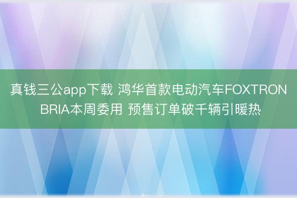真钱三公app下载 鸿华首款电动汽车FOXTRON BRIA本周委用 预售订单破千辆引暖热