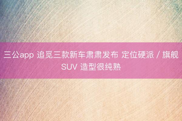 三公app 追觅三款新车肃肃发布 定位硬派/旗舰SUV 造型很纯熟