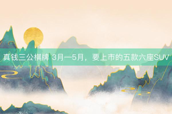 真钱三公棋牌 3月—5月,要上市的五款六座SUV