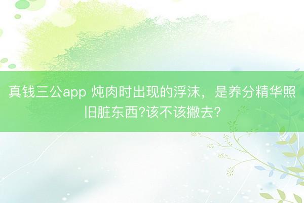 真钱三公app 炖肉时出现的浮沫，是养分精华照旧脏东西?该不该撇去?