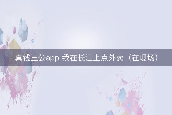 真钱三公app 我在长江上点外卖（在现场）