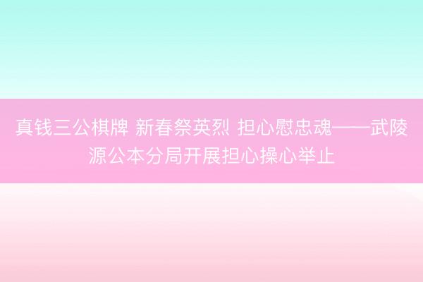 真钱三公棋牌 新春祭英烈 担心慰忠魂——武陵源公本分局开展担心操心举止