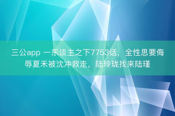 三公app 一东谈主之下7753话，全性思要侮辱夏禾被沈冲救走，陆玲珑找来陆瑾