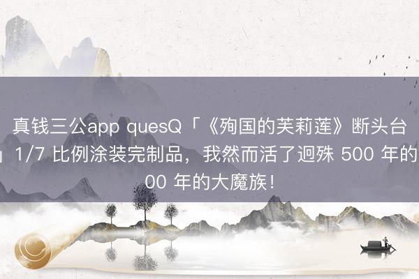 真钱三公app quesQ「《殉国的芙莉莲》断头台阿乌拉」1/7 比例涂装完制品,我然而活了迥殊 500 年的大魔族!