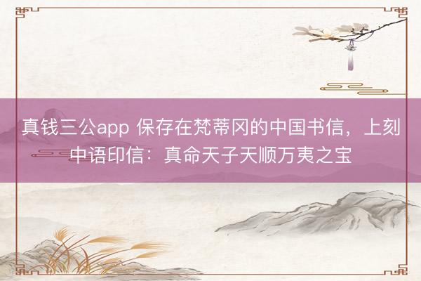 真钱三公app 保存在梵蒂冈的中国书信，上刻中语印信：真命天子天顺万夷之宝