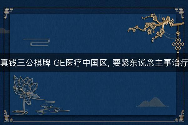 真钱三公棋牌 GE医疗中国区， 要紧东说念主事治疗