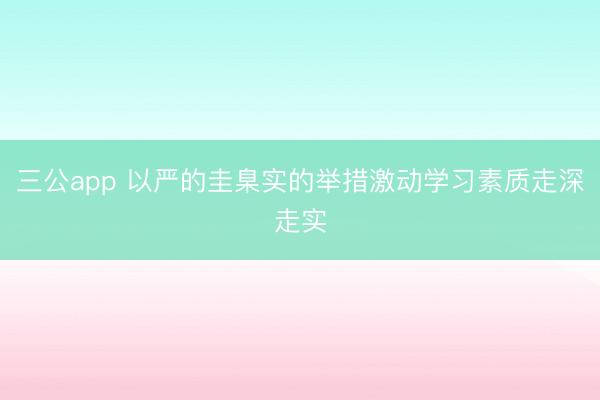 三公app 以严的圭臬实的举措激动学习素质走深走实