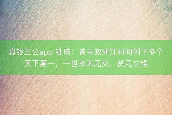 真钱三公app 铁瑛：曾主政浙江时间创下多个天下第一，一世水米无交，贫无立锥