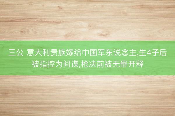 三公 意大利贵族嫁给中国军东说念主，生4子后被指控为间谍，枪决前被无罪开释