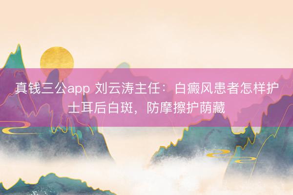 真钱三公app 刘云涛主任：白癜风患者怎样护士耳后白斑，防摩擦护荫藏