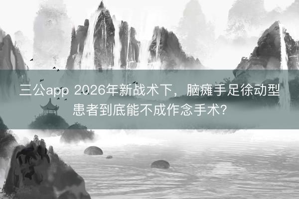 三公app 2026年新战术下，脑瘫手足徐动型患者到底能不成作念手术？